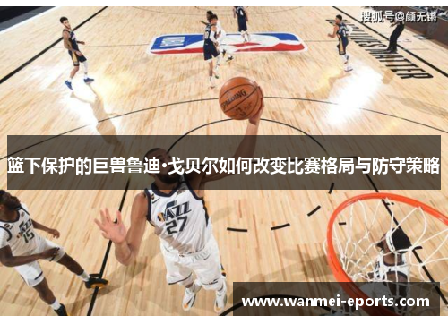 篮下保护的巨兽鲁迪·戈贝尔如何改变比赛格局与防守策略