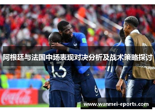 阿根廷与法国中场表现对决分析及战术策略探讨
