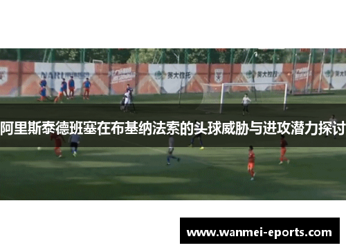 阿里斯泰德班塞在布基纳法索的头球威胁与进攻潜力探讨