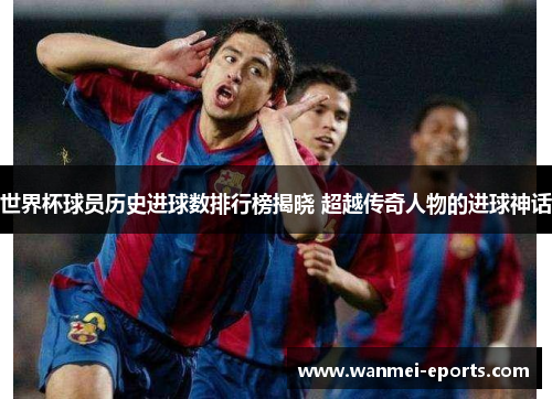 世界杯球员历史进球数排行榜揭晓 超越传奇人物的进球神话