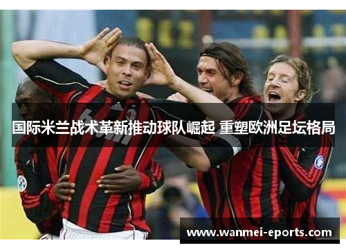 国际米兰战术革新推动球队崛起 重塑欧洲足坛格局