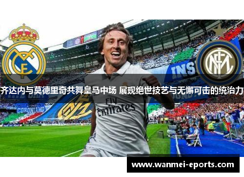 齐达内与莫德里奇共舞皇马中场 展现绝世技艺与无懈可击的统治力