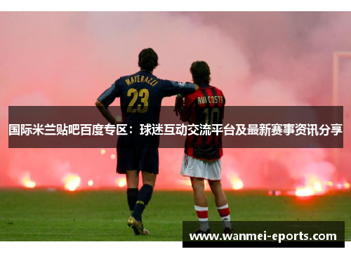 国际米兰贴吧百度专区：球迷互动交流平台及最新赛事资讯分享