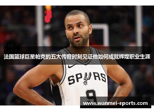 法国篮球巨星帕克的五大传奇时刻见证他如何成就辉煌职业生涯