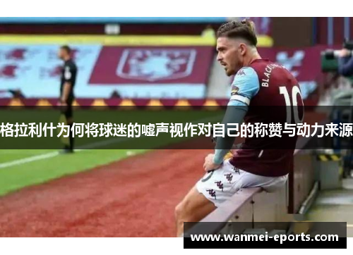 格拉利什为何将球迷的嘘声视作对自己的称赞与动力来源